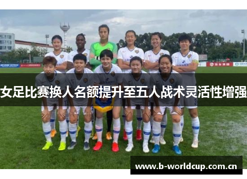女足比赛换人名额提升至五人战术灵活性增强 女足比赛换人名额提升至五人战术灵活性增强